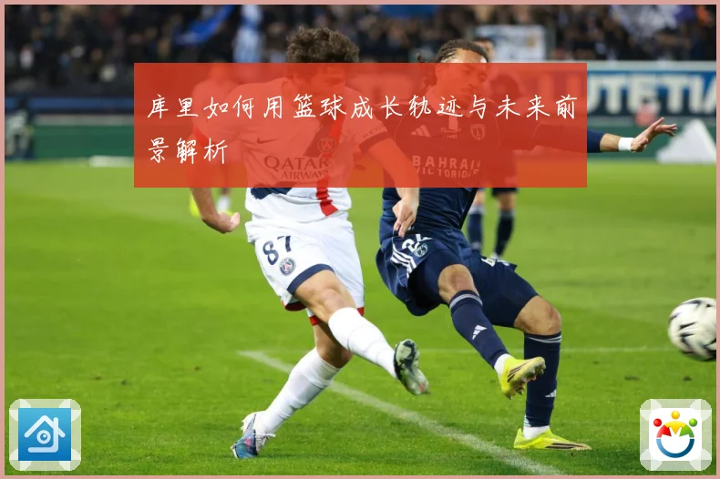 库里如何用篮球成长轨迹与未来前景解析
