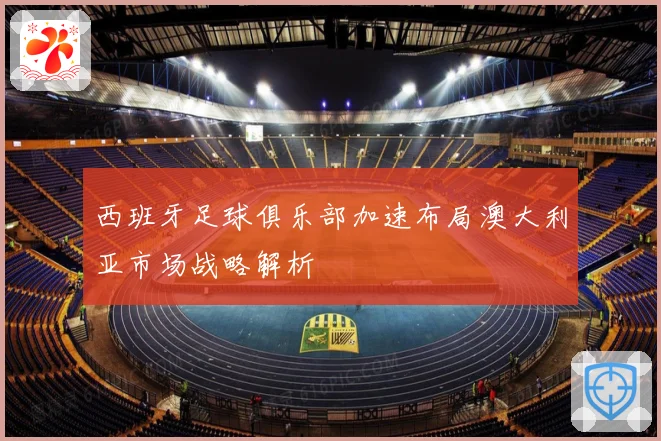 西班牙足球俱乐部加速布局澳大利亚市场战略解析
