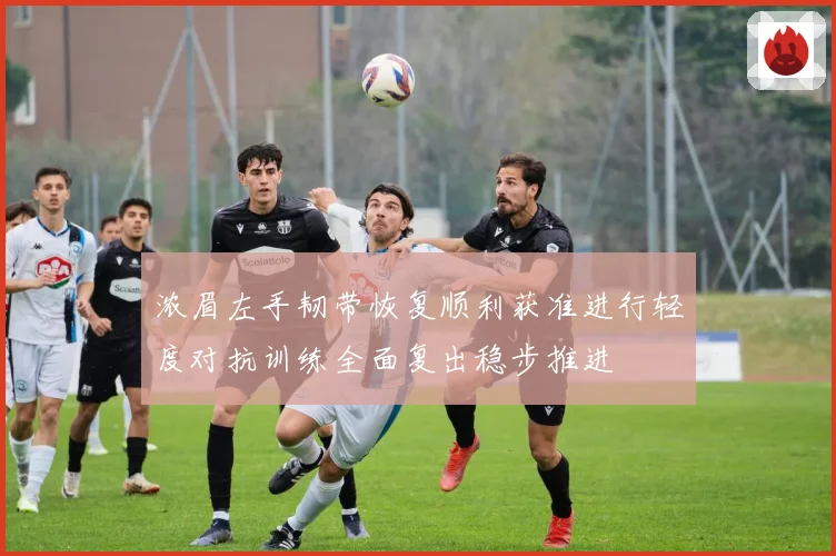 浓眉左手韧带恢复顺利获准进行轻度对抗训练全面复出稳步推进