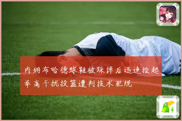 内姆布哈德球鞋被踩掉后迅速捡起举高干扰投篮遭判技术犯规
