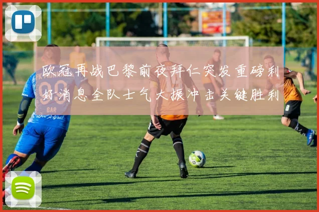 欧冠再战巴黎前夜拜仁突发重磅利好消息全队士气大振冲击关键胜利