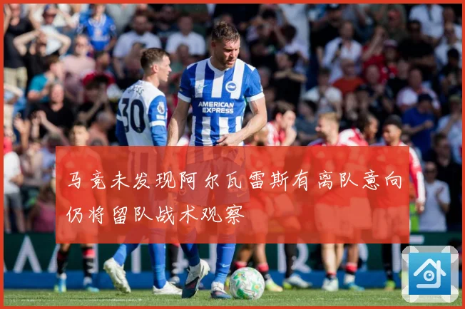马竞未发现阿尔瓦雷斯有离队意向仍将留队战术观察