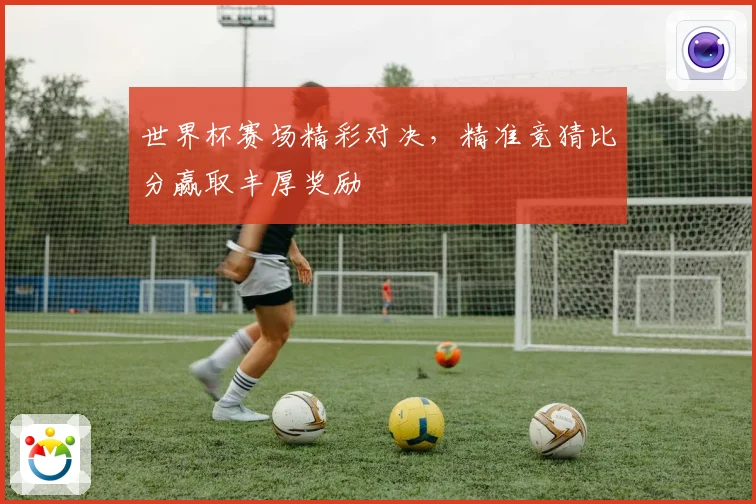 世界杯赛场精彩对决，精准竞猜比分赢取丰厚奖励