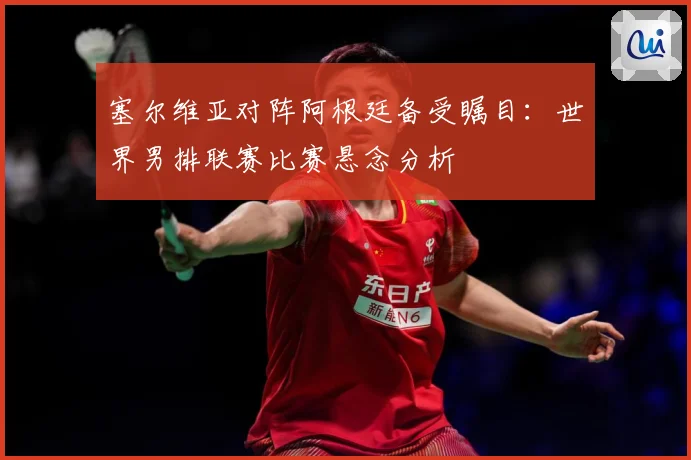 塞尔维亚对阵阿根廷备受瞩目：世界男排联赛比赛悬念分析