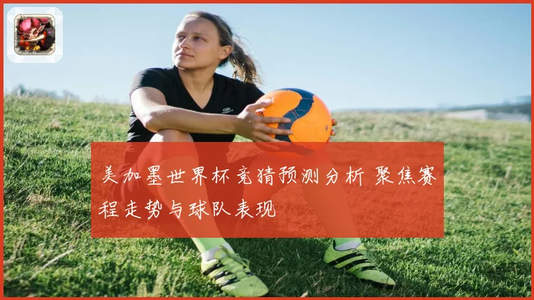美加墨世界杯竞猜预测分析 聚焦赛程走势与球队表现
