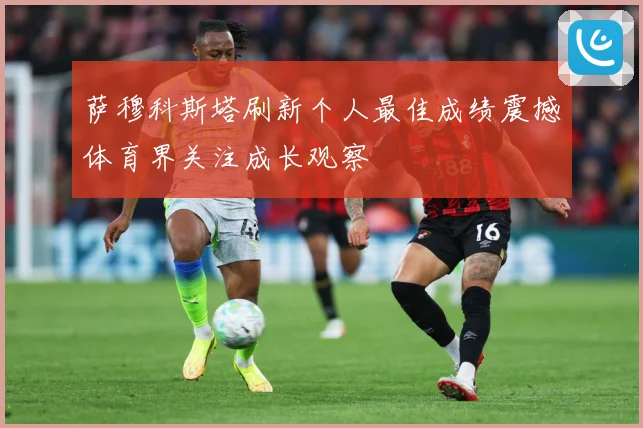 萨穆科斯塔刷新个人最佳成绩震撼体育界关注成长观察