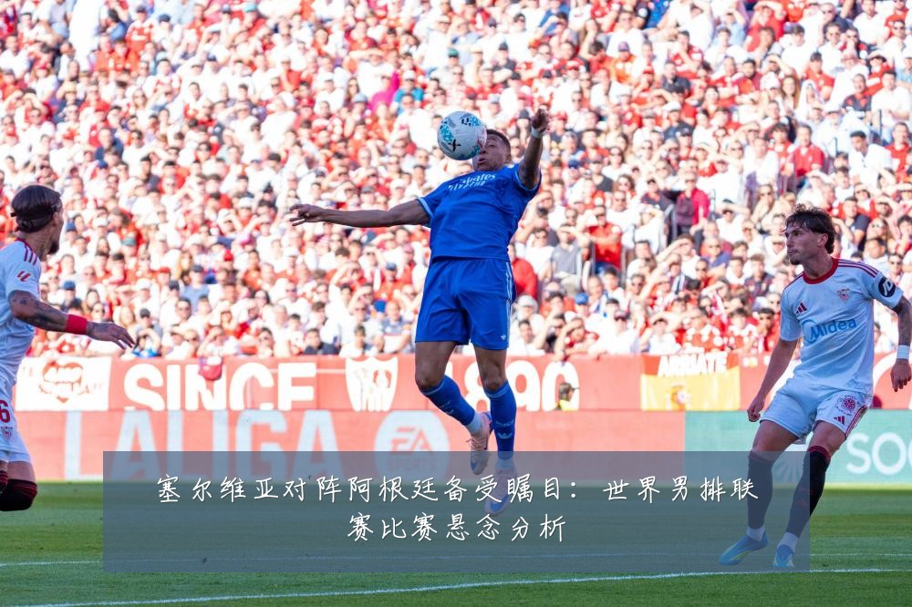 塞尔维亚对阵阿根廷备受瞩目:世界男排联赛比赛悬念分析