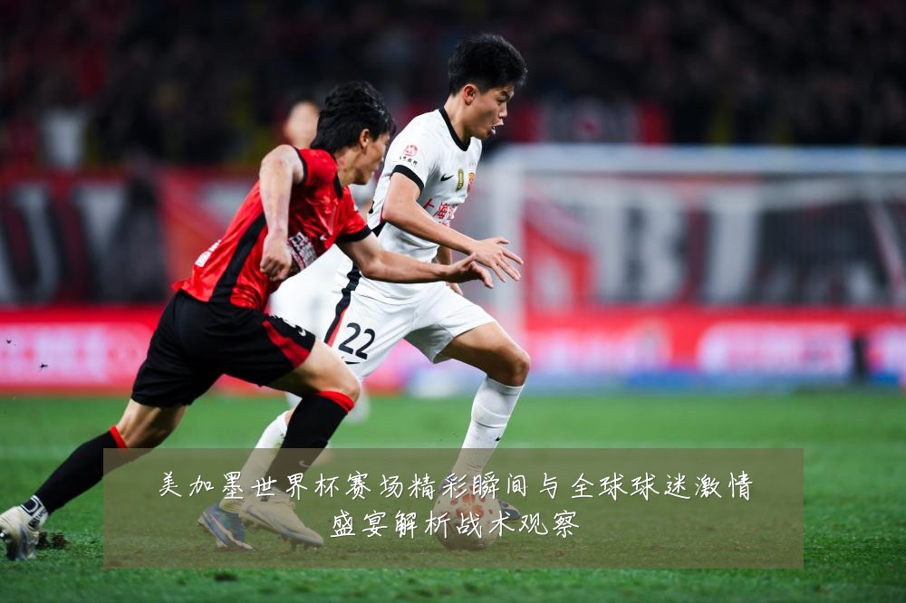 美加墨世界杯赛场精彩瞬间与全球球迷激情盛宴解析战术观察